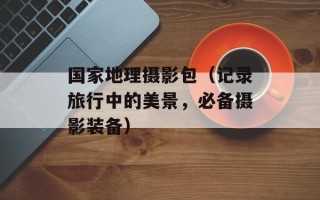 国家地理摄影包（记录旅行中的美景，必备摄影装备）