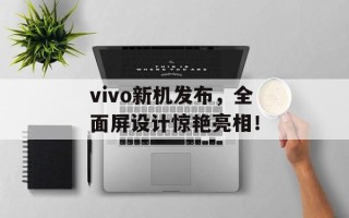 vivo新机发布，全面屏设计惊艳亮相！