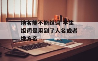 地名能不能组词 学生组词是用到了人名或者地方名