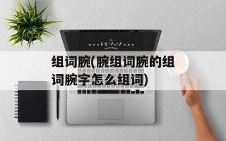 组词腕(腕组词腕的组词腕字怎么组词)
