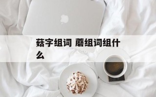 菇字组词 蘑组词组什么