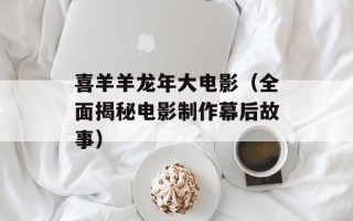 喜羊羊龙年大电影（全面揭秘电影制作幕后故事）