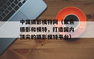 中国摄影模特网（聚焦摄影和模特，打造国内顶尖的摄影模特平台）