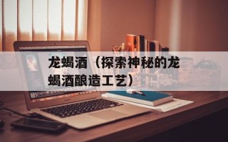 龙蝎酒（探索神秘的龙蝎酒酿造工艺）