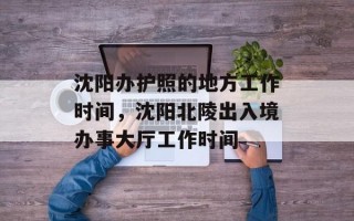 沈阳办护照的地方工作时间，沈阳北陵出入境办事大厅工作时间