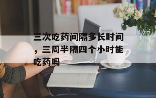 三次吃药间隔多长时间，三周半隔四个小时能吃药吗