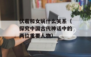 伏羲和女娲什么关系（探究中国古代神话中的两位重要人物）