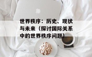 世界秩序：历史、现状与未来（探讨国际关系中的世界秩序问题）