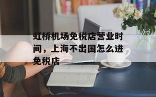 虹桥机场免税店营业时间，上海不出国怎么进免税店