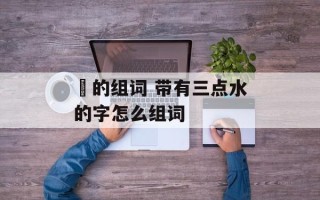 淊的组词 带有三点水的字怎么组词