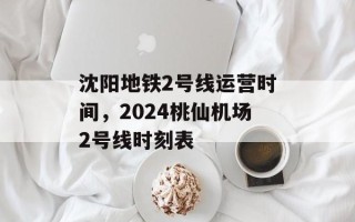 沈阳地铁2号线运营时间，2024桃仙机场2号线时刻表
