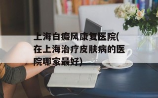 上海白癜风康复医院(在上海治疗皮肤病的医院哪家最好)