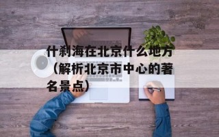 什刹海在北京什么地方（解析北京市中心的著名景点）