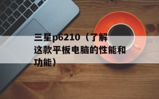 三星p6210（了解这款平板电脑的性能和功能）