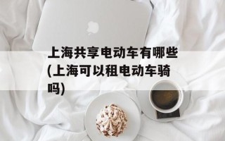 上海共享电动车有哪些(上海可以租电动车骑吗)