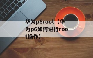 华为p6root（华为p6如何进行root操作）
