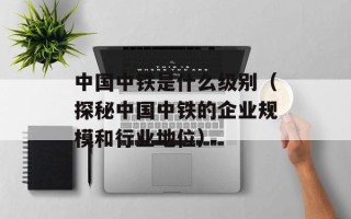 中国中铁是什么级别（探秘中国中铁的企业规模和行业地位）
