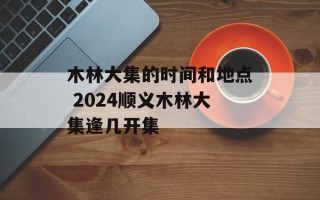 木林大集的时间和地点 2024顺义木林大集逢几开集