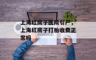 上海红房子医院引产，上海红房子打胎收费正常吗
