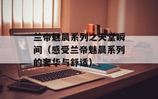 兰帝魅晨系列之天堂瞬间（感受兰帝魅晨系列的奢华与舒适）