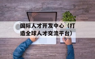 国际人才开发中心（打造全球人才交流平台）