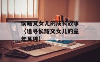 侯耀文女儿的成长故事（追寻侯耀文女儿的童年足迹）