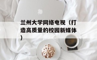 兰州大学网络电视（打造高质量的校园新媒体）