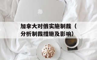 加拿大对俄实施制裁（分析制裁措施及影响）