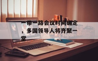一带一路会议时间确定，多国领导人将齐聚一堂