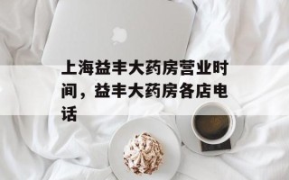 上海益丰大药房营业时间，益丰大药房各店电话