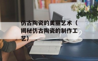 仿古陶瓷的美丽艺术（揭秘仿古陶瓷的制作工艺）