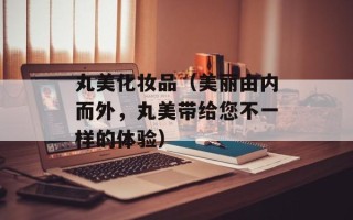 丸美化妆品（美丽由内而外，丸美带给您不一样的体验）