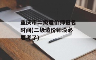 重庆市二级造价师报名时间(二级造价师没必要考了)