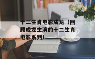十二生肖电影成龙（回顾成龙主演的十二生肖电影系列）