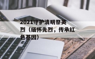 2021守护清明祭英烈（缅怀先烈，传承红色基因）