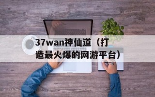 37wan神仙道（打造最火爆的网游平台）