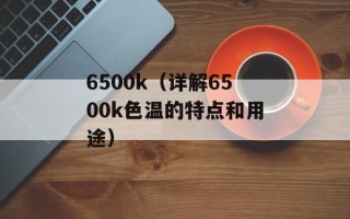 6500k（详解6500k色温的特点和用途）