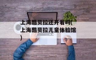 上海酷贝拉还开着吗(上海酷贝拉儿童体验馆)