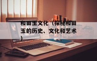 和田玉文化（探秘和田玉的历史、文化和艺术）