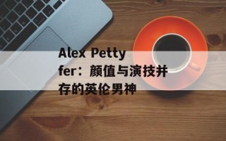 Alex Pettyfer：颜值与演技并存的英伦男神