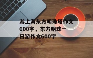 游上海东方明珠塔作文600字，东方明珠一日游作文600字