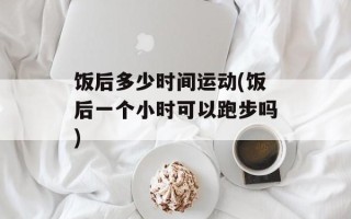 饭后多少时间运动(饭后一个小时可以跑步吗)