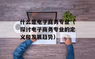 什么是电子商务专业（探讨电子商务专业的定义和发展趋势）