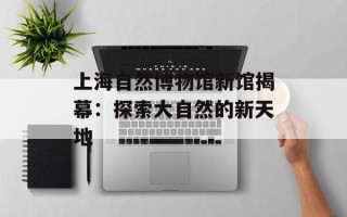 上海自然博物馆新馆揭幕：探索大自然的新天地
