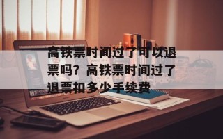 高铁票时间过了可以退票吗？高铁票时间过了退票扣多少手续费