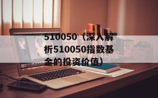 510050（深入解析510050指数基金的投资价值）