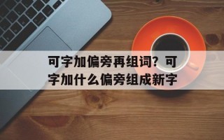 可字加偏旁再组词？可字加什么偏旁组成新字