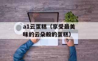 a1云蛋糕（享受最美味的云朵般的蛋糕）