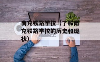 南充铁路学校（了解南充铁路学校的历史和现状）