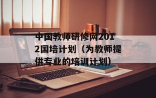 中国教师研修网2012国培计划（为教师提供专业的培训计划）